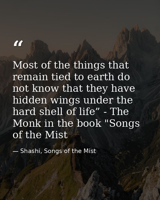 Most of the things that remain tied to earth do not know that they have hidden wings under the hard shell of life” - The — Shashi, Songs of the Mist