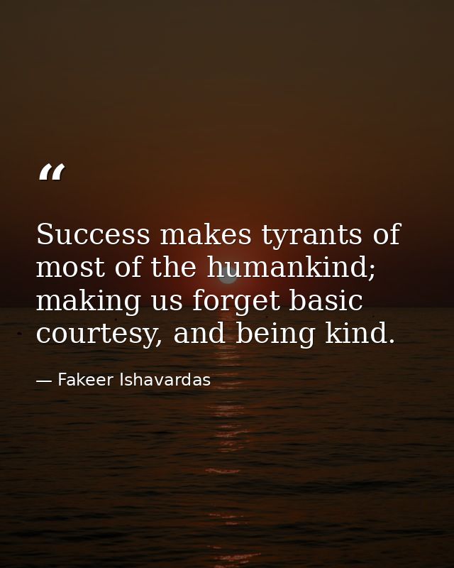 Success makes tyrants of most of the humankind; making us forget basic courtesy, and being kind. — Fakeer Ishavardas