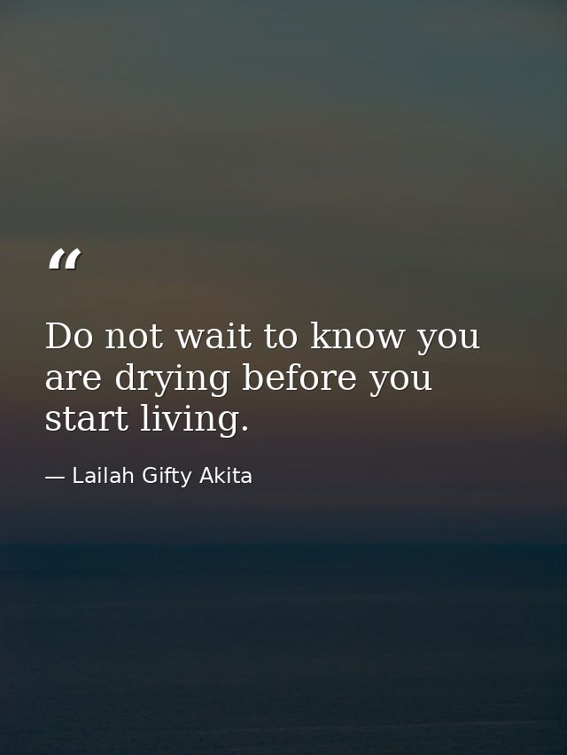 Do not wait to know you are drying before you start living. — Lailah Gifty Akita