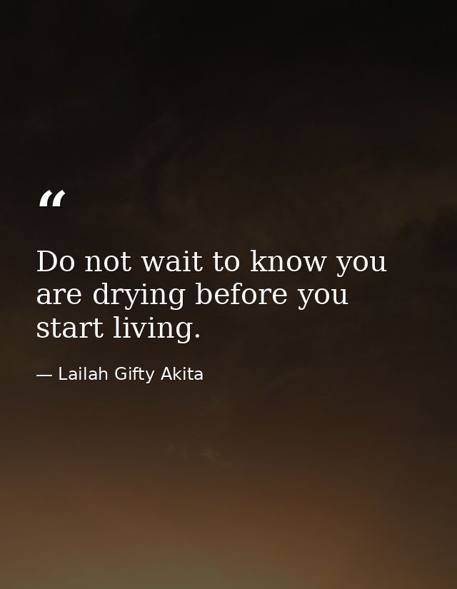 Do not wait to know you are drying before you start living. — Lailah Gifty Akita