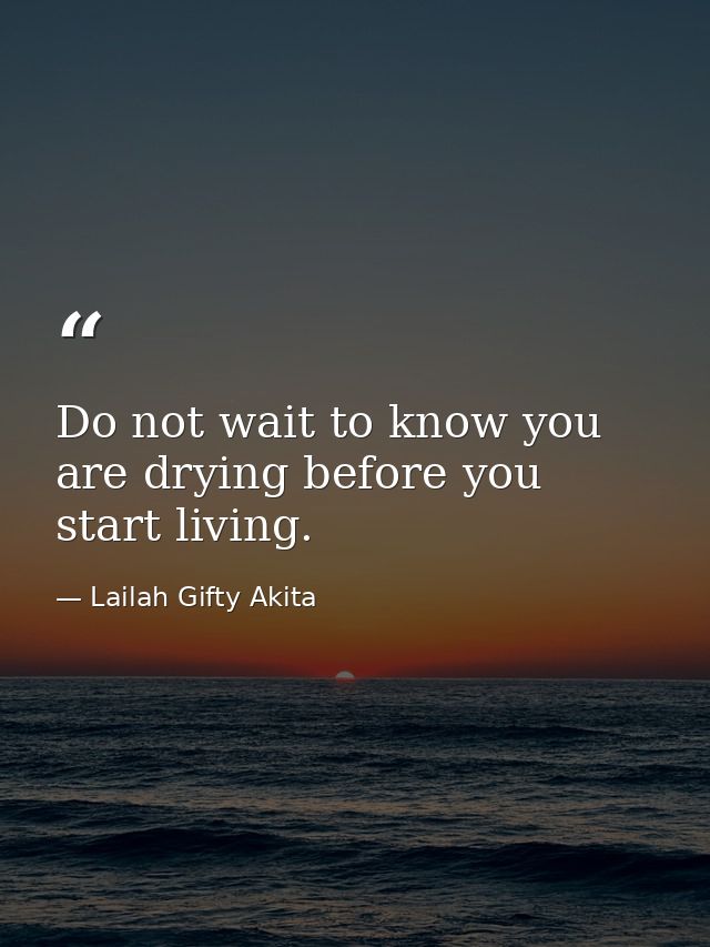 Do not wait to know you are drying before you start living. — Lailah Gifty Akita