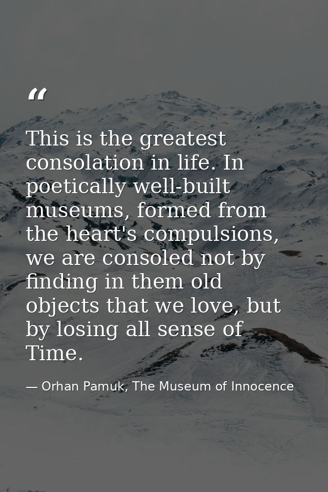 This is the greatest consolation in life. In poetically well-built museums, formed from the heart's compulsions, we are  — Orhan Pamuk, The Museum of Innocence