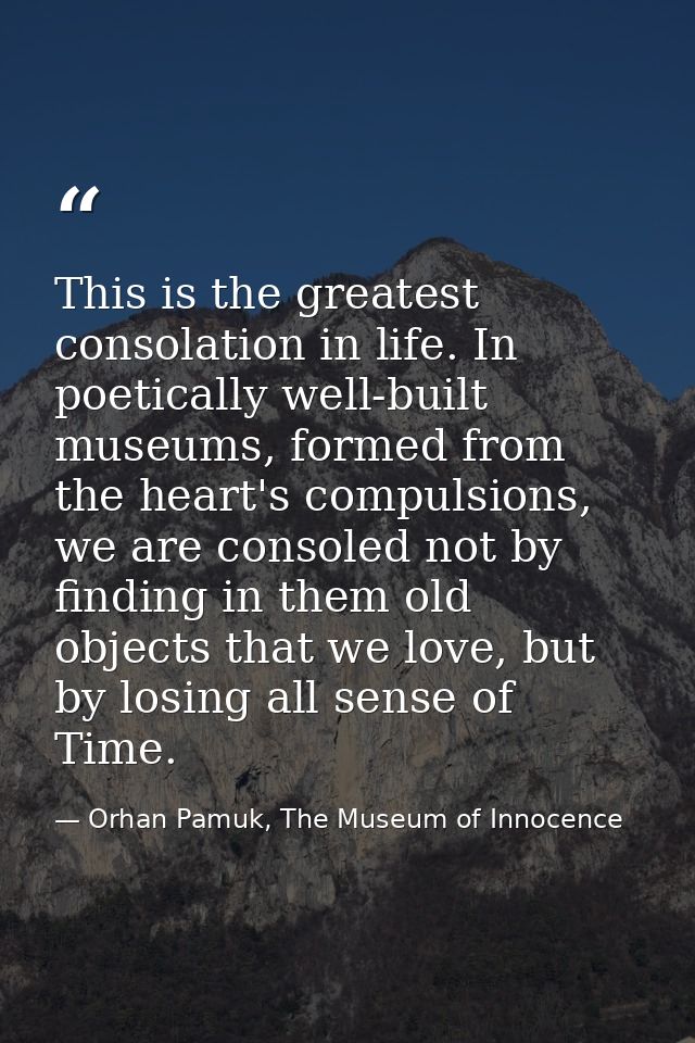 This is the greatest consolation in life. In poetically well-built museums, formed from the heart's compulsions, we are  — Orhan Pamuk, The Museum of Innocence
