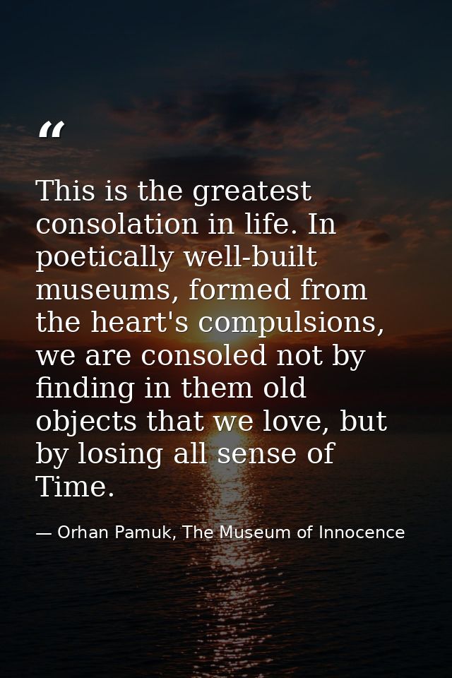 This is the greatest consolation in life. In poetically well-built museums, formed from the heart's compulsions, we are  — Orhan Pamuk, The Museum of Innocence