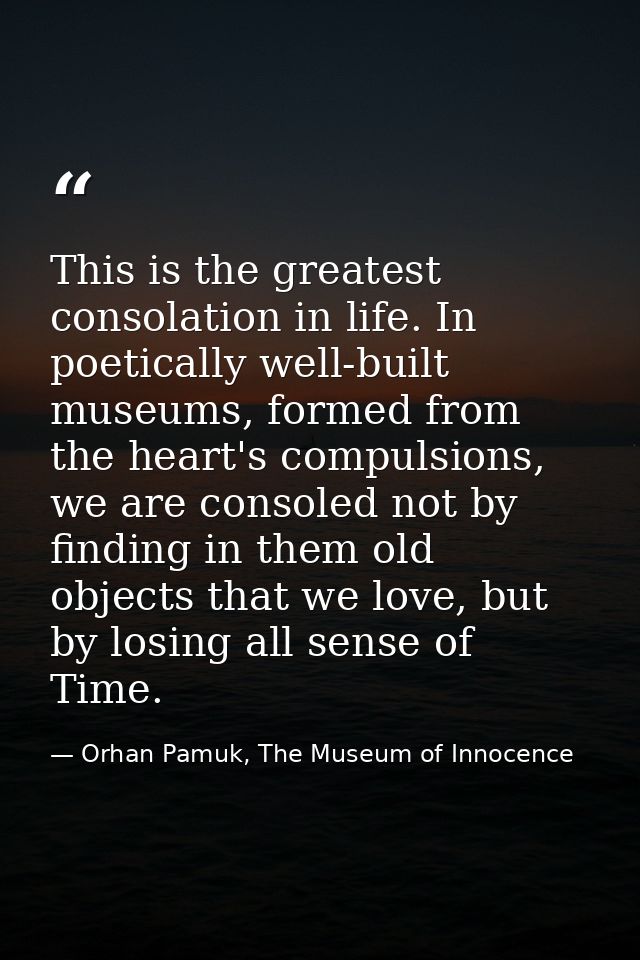 This is the greatest consolation in life. In poetically well-built museums, formed from the heart's compulsions, we are  — Orhan Pamuk, The Museum of Innocence