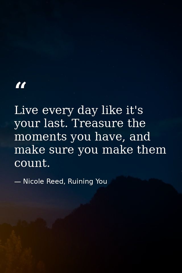 Live every day like it's your last. Treasure the moments you have, and make sure you make them count. — Nicole Reed, Ruining You