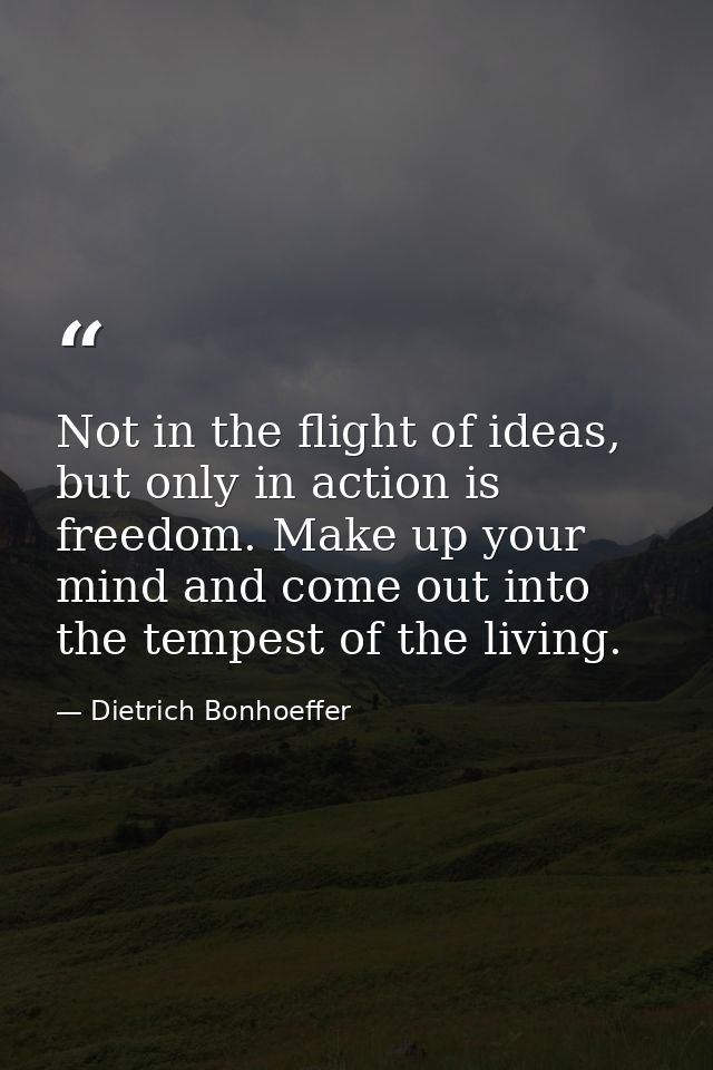 Not in the flight of ideas, but only in action is freedom. Make up your mind and come out into the tempest of the living — Dietrich Bonhoeffer