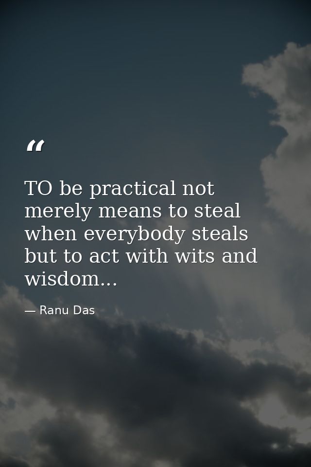 TO be practical not merely means to steal when everybody steals but to act with wits and wisdom... — Ranu Das