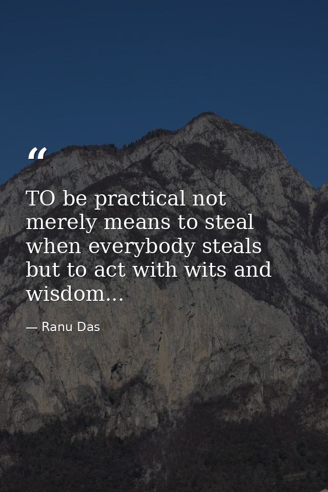 TO be practical not merely means to steal when everybody steals but to act with wits and wisdom... — Ranu Das