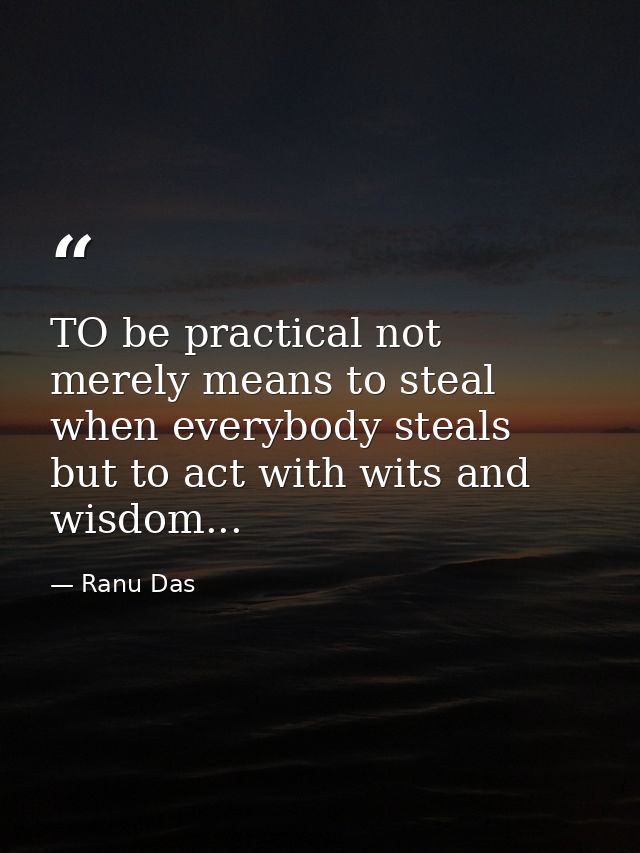 TO be practical not merely means to steal when everybody steals but to act with wits and wisdom... — Ranu Das