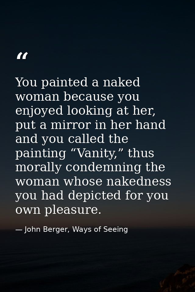 You painted a naked woman because you enjoyed looking at her, put a mirror in her hand and you called the painting “Vani — John Berger, Ways of Seeing