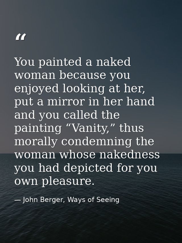 You painted a naked woman because you enjoyed looking at her, put a mirror in her hand and you called the painting “Vani — John Berger, Ways of Seeing
