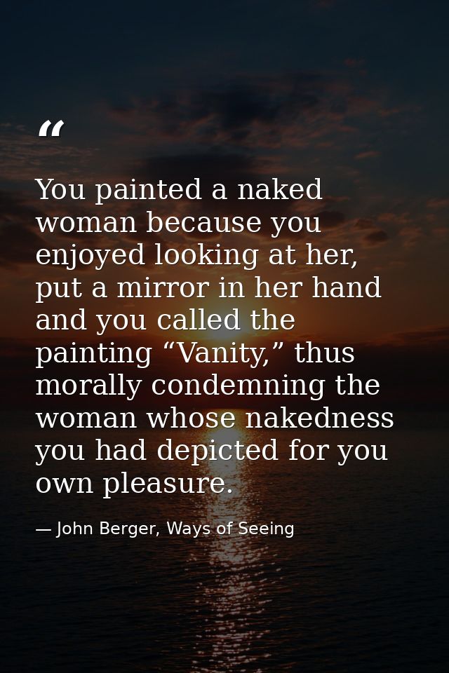 You painted a naked woman because you enjoyed looking at her, put a mirror in her hand and you called the painting “Vani — John Berger, Ways of Seeing