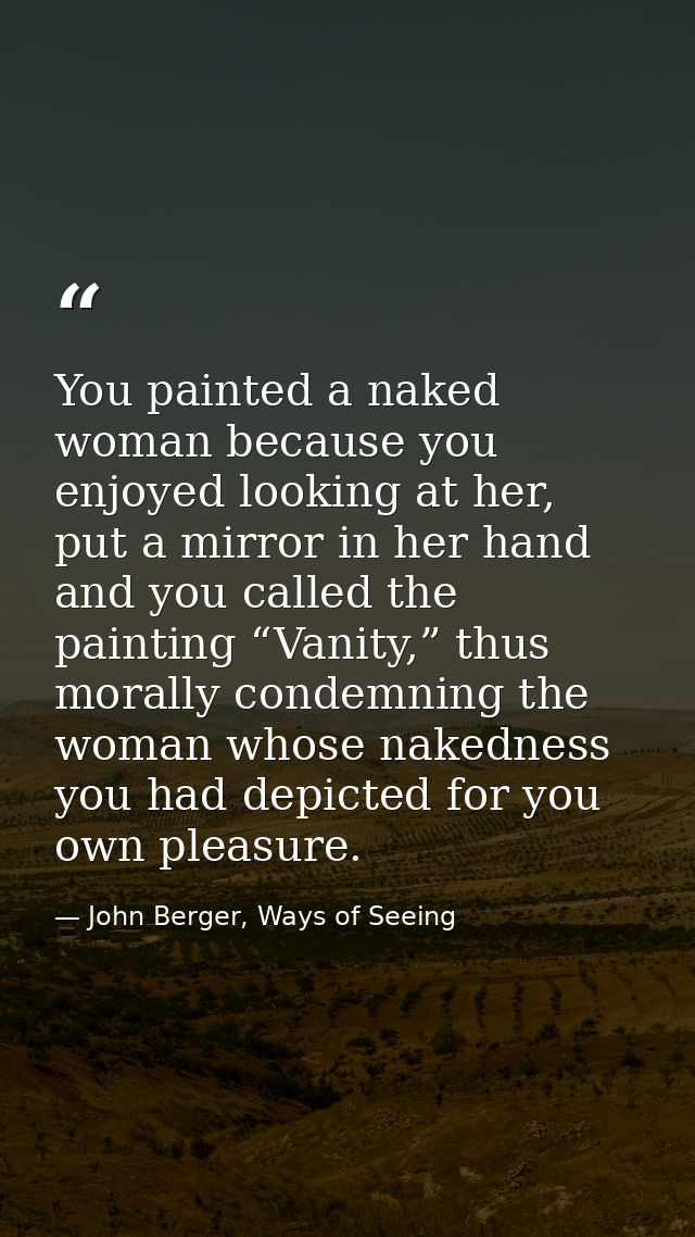 You painted a naked woman because you enjoyed looking at her, put a mirror in her hand and you called the painting “Vani — John Berger, Ways of Seeing
