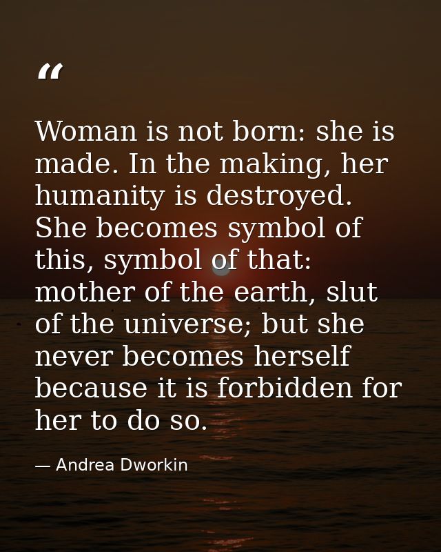 Woman is not born: she is made. In the making, her humanity is destroyed. She becomes symbol of this, symbol of that: mo — Andrea Dworkin