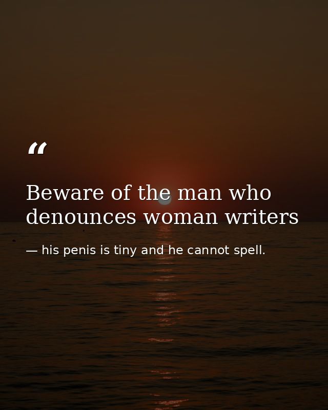 Beware of the man who denounces woman writers — his penis is tiny and he cannot spell.