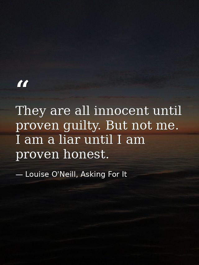 They are all innocent until proven guilty. But not me. I am a liar until I am proven honest. — Louise O'Neill, Asking For It
