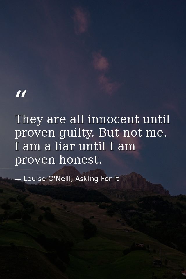 They are all innocent until proven guilty. But not me. I am a liar until I am proven honest. — Louise O'Neill, Asking For It
