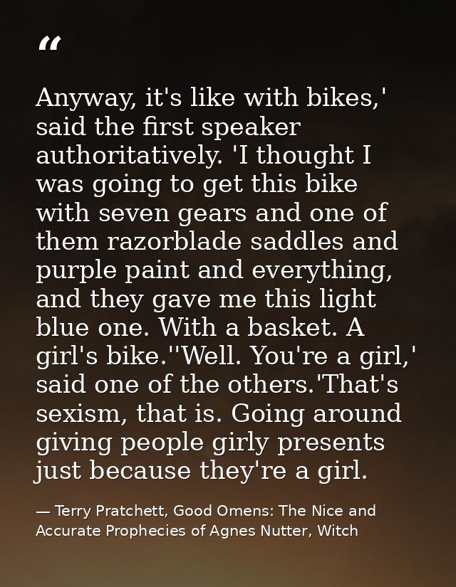 Anyway, it's like with bikes,' said the first speaker authoritatively. 'I thought I was going to get this bike with seve — Terry Pratchett, Good Omens: The Nice and Accurate Prophecies of Agnes Nutter, Witch