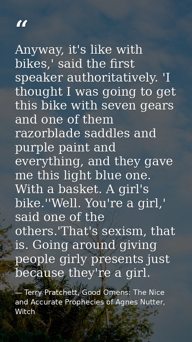 Anyway, it's like with bikes,' said the first speaker authoritatively. 'I thought I was going to get this bike with seve — Terry Pratchett, Good Omens: The Nice and Accurate Prophecies of Agnes Nutter, Witch