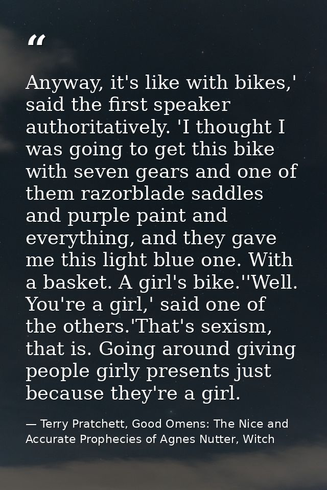Anyway, it's like with bikes,' said the first speaker authoritatively. 'I thought I was going to get this bike with seve — Terry Pratchett, Good Omens: The Nice and Accurate Prophecies of Agnes Nutter, Witch