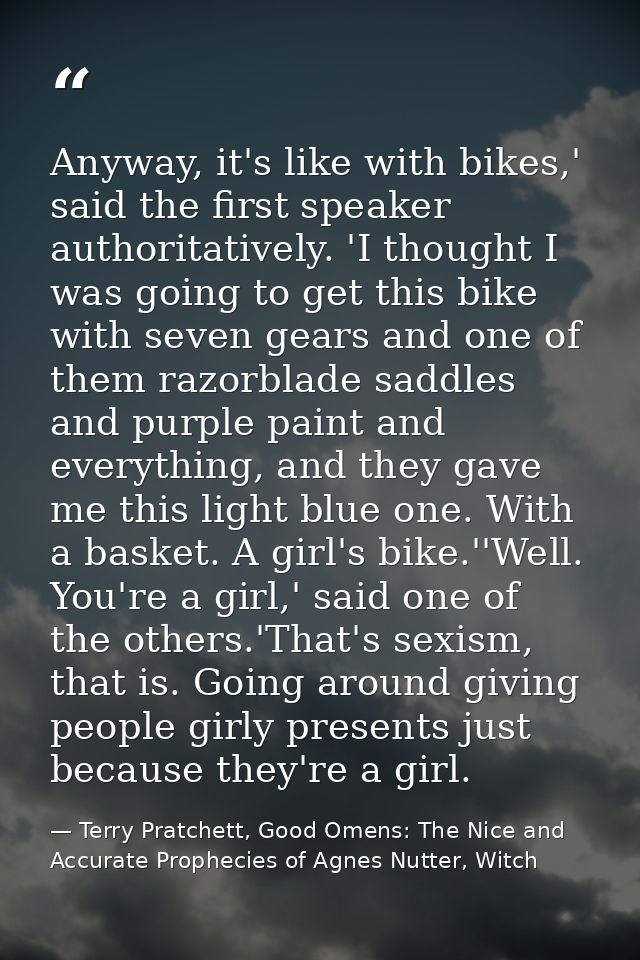 Anyway, it's like with bikes,' said the first speaker authoritatively. 'I thought I was going to get this bike with seve — Terry Pratchett, Good Omens: The Nice and Accurate Prophecies of Agnes Nutter, Witch