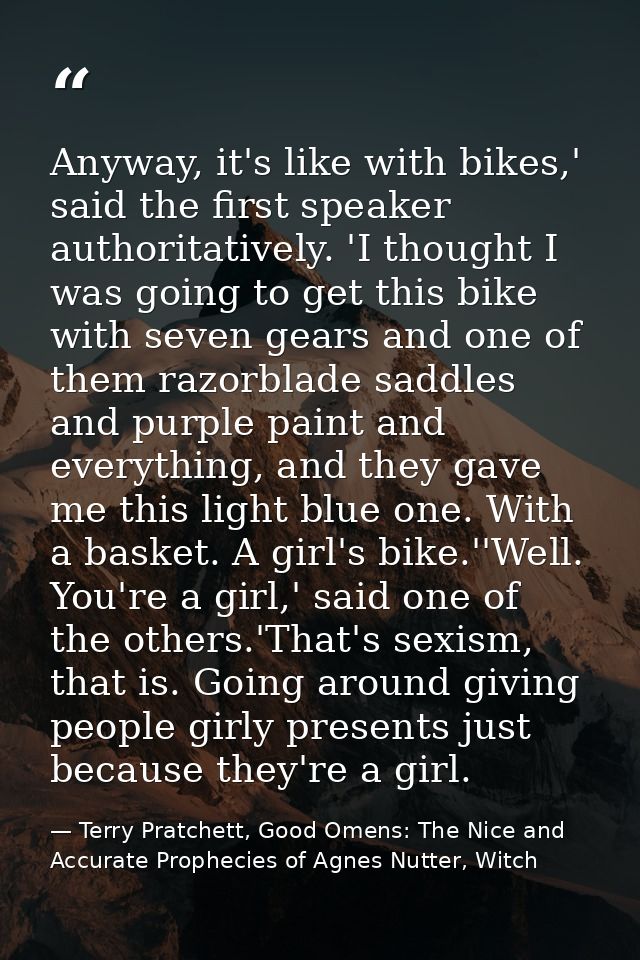 Anyway, it's like with bikes,' said the first speaker authoritatively. 'I thought I was going to get this bike with seve — Terry Pratchett, Good Omens: The Nice and Accurate Prophecies of Agnes Nutter, Witch