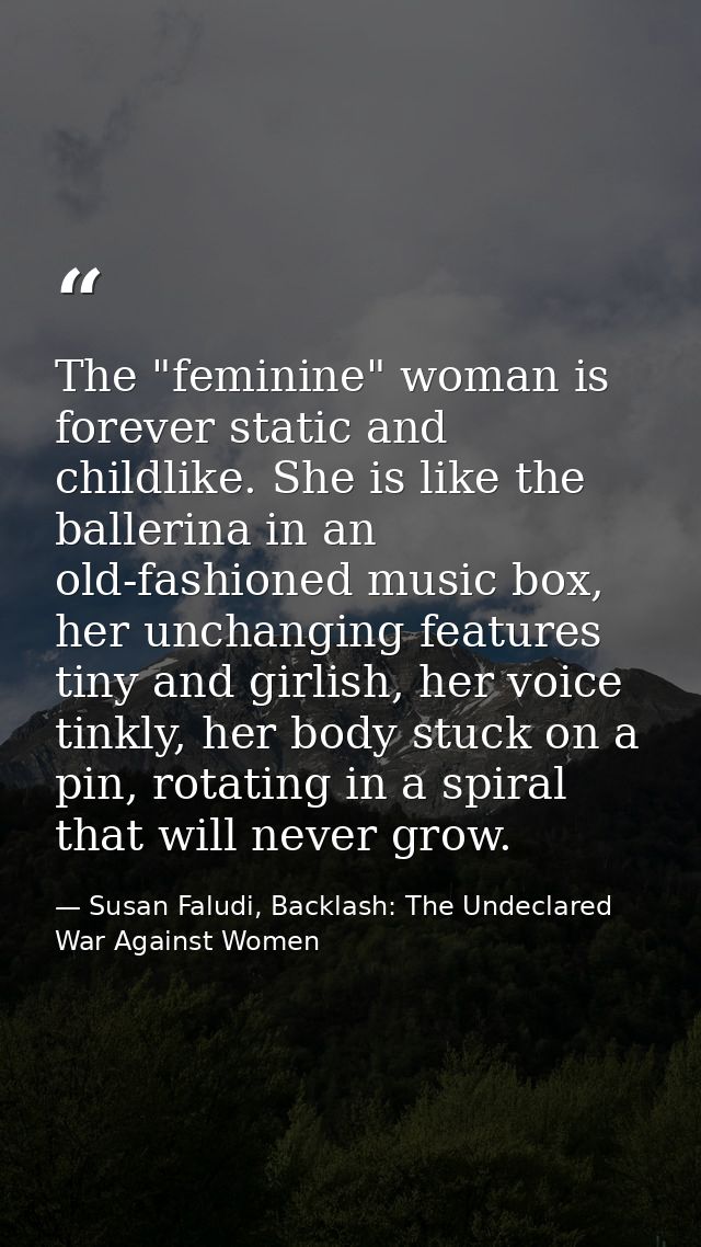 The "feminine" woman is forever static and childlike. She is like the ballerina in an old-fashioned music box, her uncha — Susan Faludi, Backlash: The Undeclared War Against Women