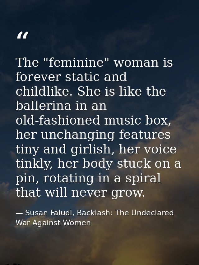 The "feminine" woman is forever static and childlike. She is like the ballerina in an old-fashioned music box, her uncha — Susan Faludi, Backlash: The Undeclared War Against Women