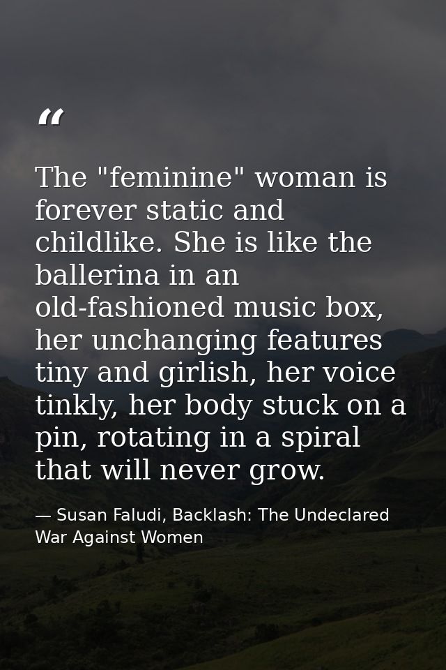 The "feminine" woman is forever static and childlike. She is like the ballerina in an old-fashioned music box, her uncha — Susan Faludi, Backlash: The Undeclared War Against Women