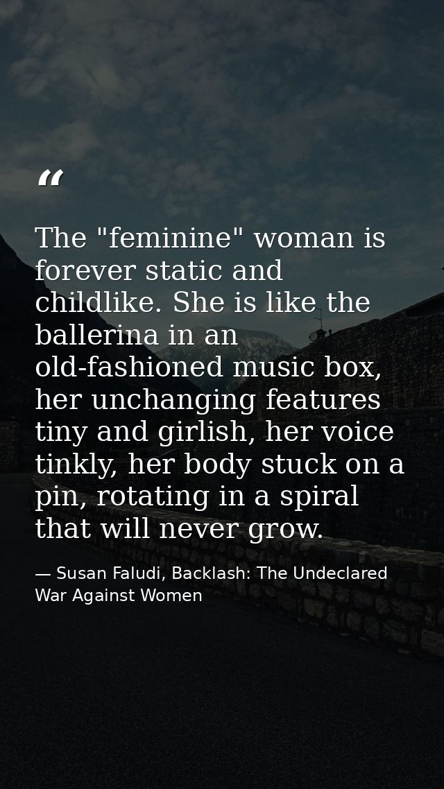 The "feminine" woman is forever static and childlike. She is like the ballerina in an old-fashioned music box, her uncha — Susan Faludi, Backlash: The Undeclared War Against Women
