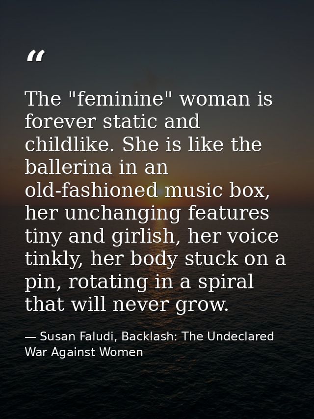 The "feminine" woman is forever static and childlike. She is like the ballerina in an old-fashioned music box, her uncha — Susan Faludi, Backlash: The Undeclared War Against Women