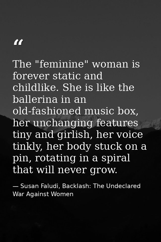 The "feminine" woman is forever static and childlike. She is like the ballerina in an old-fashioned music box, her uncha — Susan Faludi, Backlash: The Undeclared War Against Women