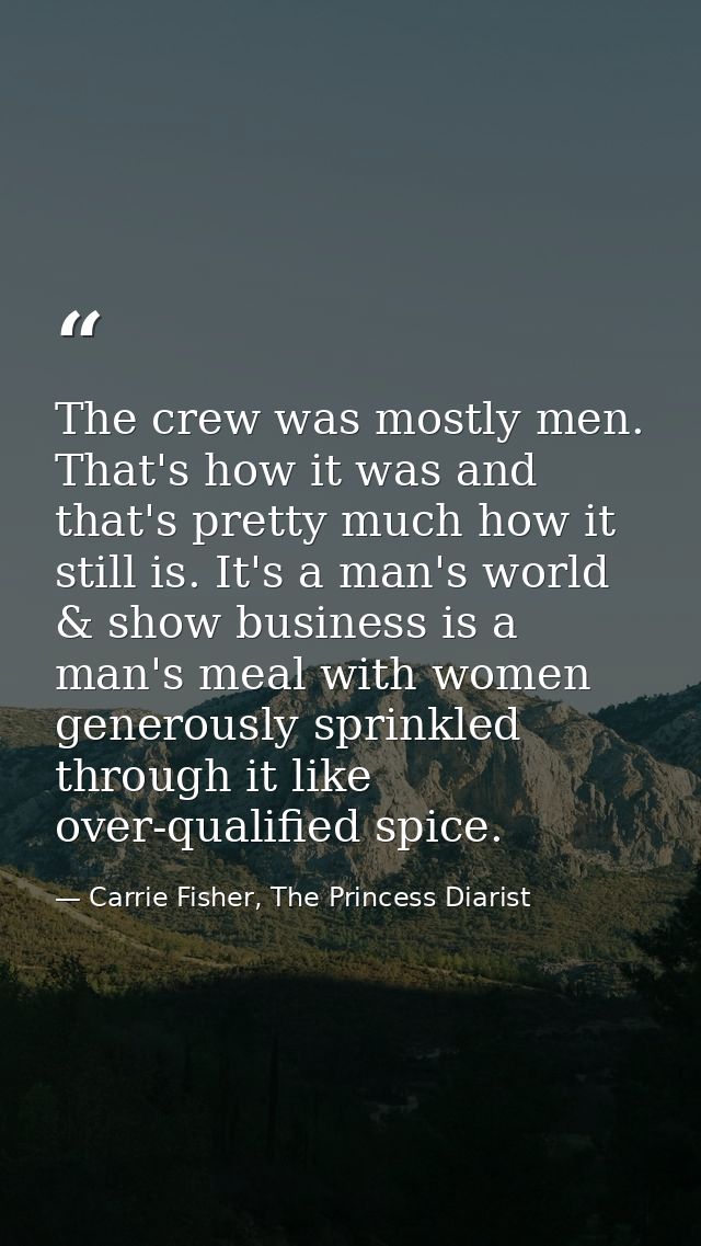 The crew was mostly men. That's how it was and that's pretty much how it still is. It's a man's world & show business is — Carrie Fisher, The Princess Diarist