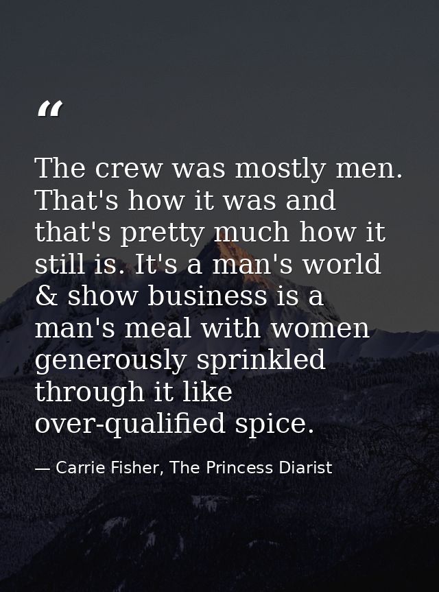 The crew was mostly men. That's how it was and that's pretty much how it still is. It's a man's world & show business is — Carrie Fisher, The Princess Diarist