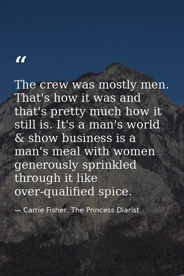 The crew was mostly men. That's how it was and that's pretty much how it still is. It's a man's world & show business is — Carrie Fisher, The Princess Diarist