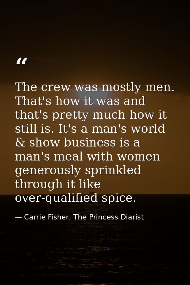 The crew was mostly men. That's how it was and that's pretty much how it still is. It's a man's world & show business is — Carrie Fisher, The Princess Diarist