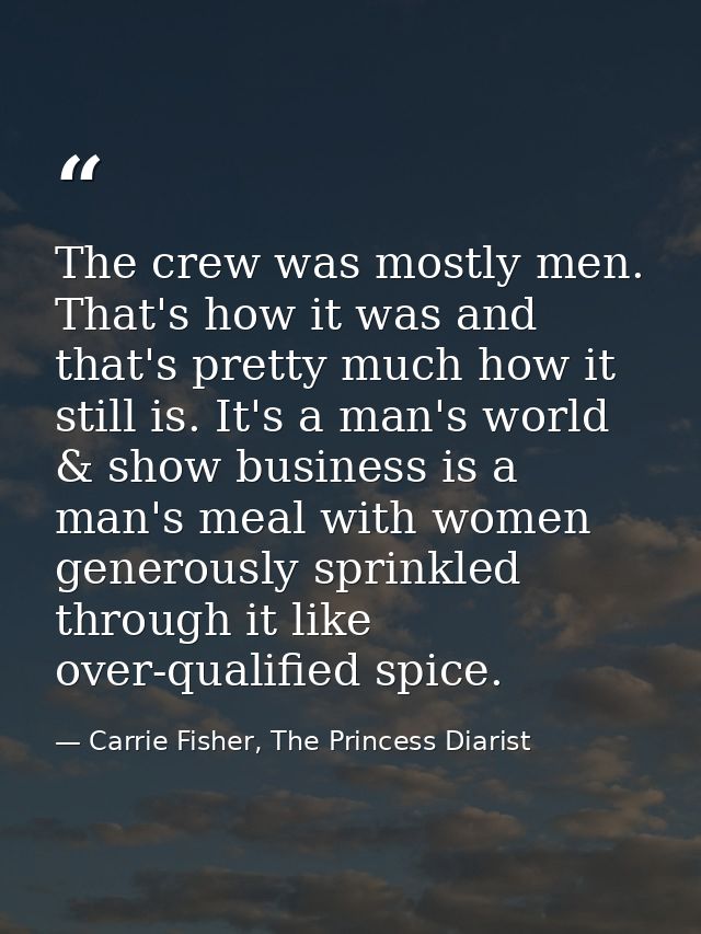 The crew was mostly men. That's how it was and that's pretty much how it still is. It's a man's world & show business is — Carrie Fisher, The Princess Diarist