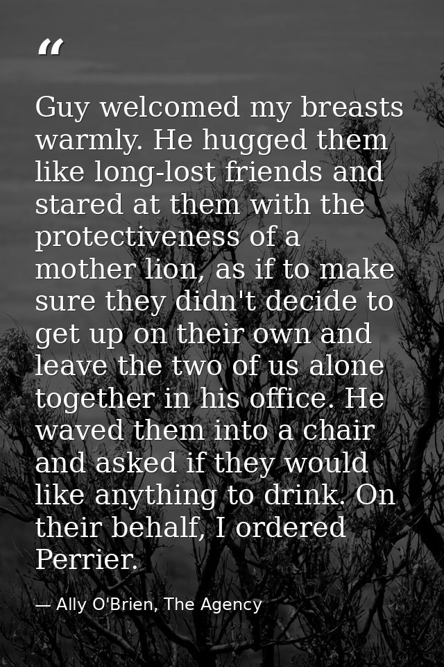 Guy welcomed my breasts warmly. He hugged them like long-lost friends and stared at them with the protectiveness of a mo — Ally O'Brien, The Agency