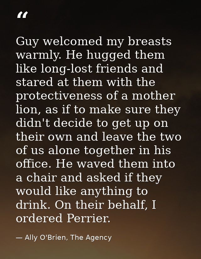 Guy welcomed my breasts warmly. He hugged them like long-lost friends and stared at them with the protectiveness of a mo — Ally O'Brien, The Agency