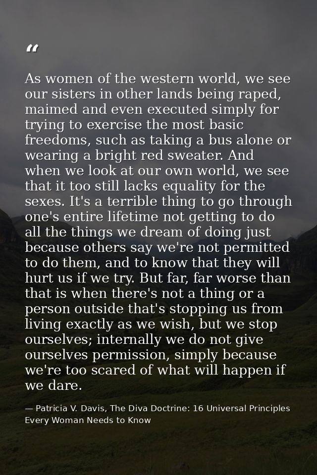 As women of the western world, we see our sisters in other lands being raped, maimed and even executed simply for trying — Patricia V. Davis, The Diva Doctrine: 16 Universal Principles Every Woman Needs to Know
