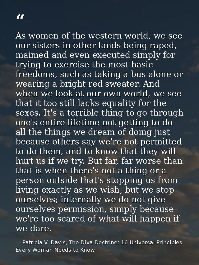 As women of the western world, we see our sisters in other lands being raped, maimed and even executed simply for trying — Patricia V. Davis, The Diva Doctrine: 16 Universal Principles Every Woman Needs to Know