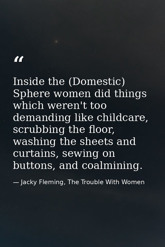 Inside the (Domestic) Sphere women did things which weren't too demanding like childcare, scrubbing the floor, washing t — Jacky Fleming, The Trouble With Women