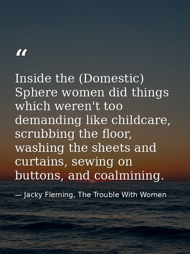 Inside the (Domestic) Sphere women did things which weren't too demanding like childcare, scrubbing the floor, washing t — Jacky Fleming, The Trouble With Women