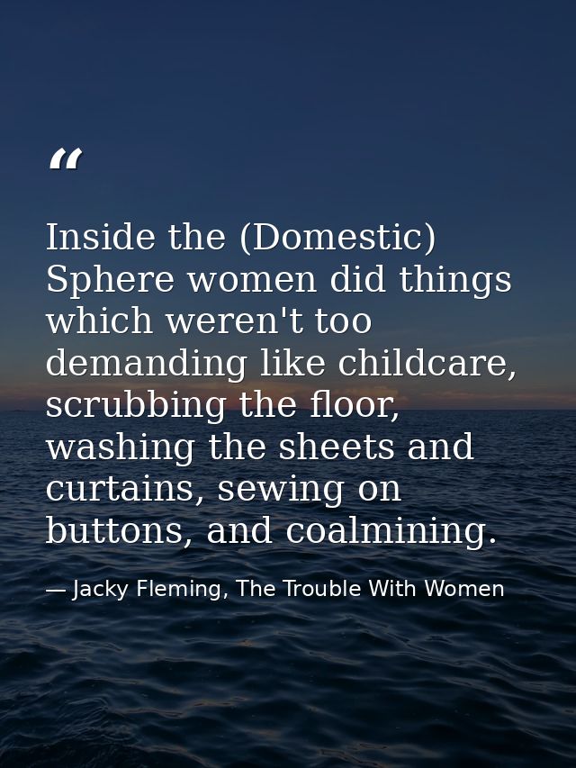 Inside the (Domestic) Sphere women did things which weren't too demanding like childcare, scrubbing the floor, washing t — Jacky Fleming, The Trouble With Women
