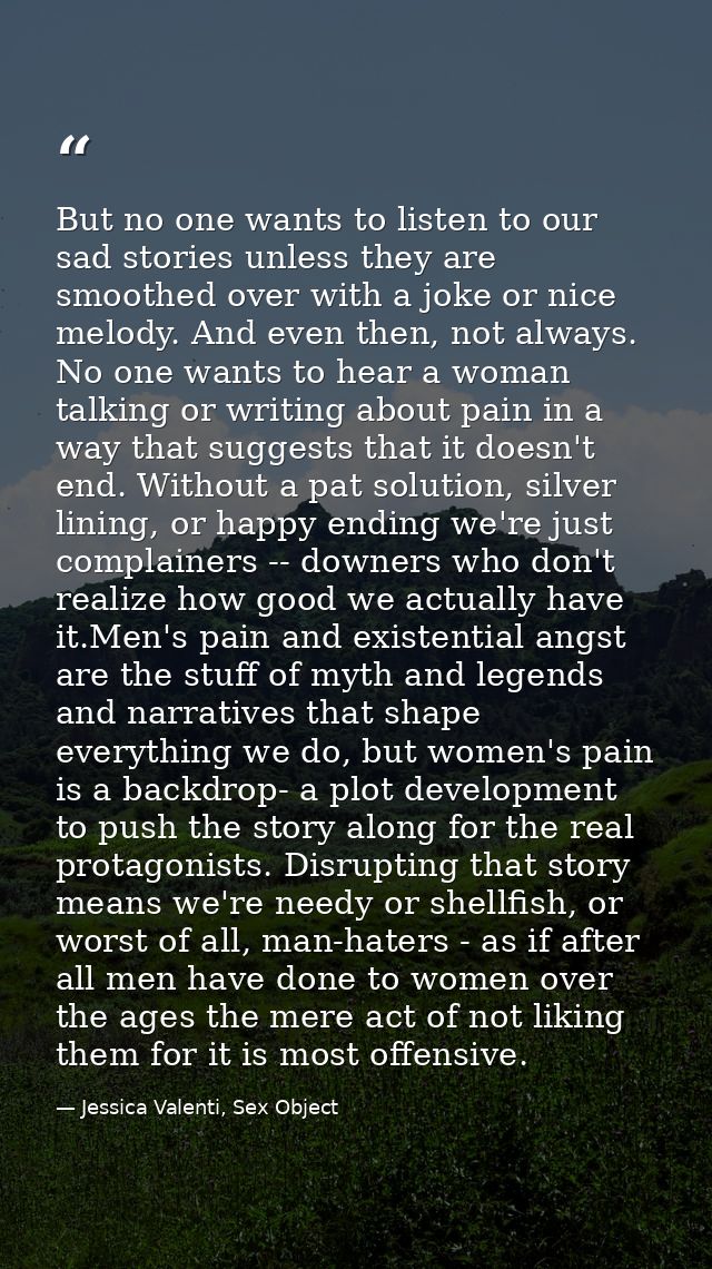 But no one wants to listen to our sad stories unless they are smoothed over with a joke or nice melody. And even then, n — Jessica Valenti, Sex Object