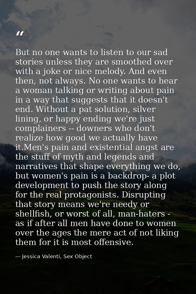 But no one wants to listen to our sad stories unless they are smoothed over with a joke or nice melody. And even then, n — Jessica Valenti, Sex Object