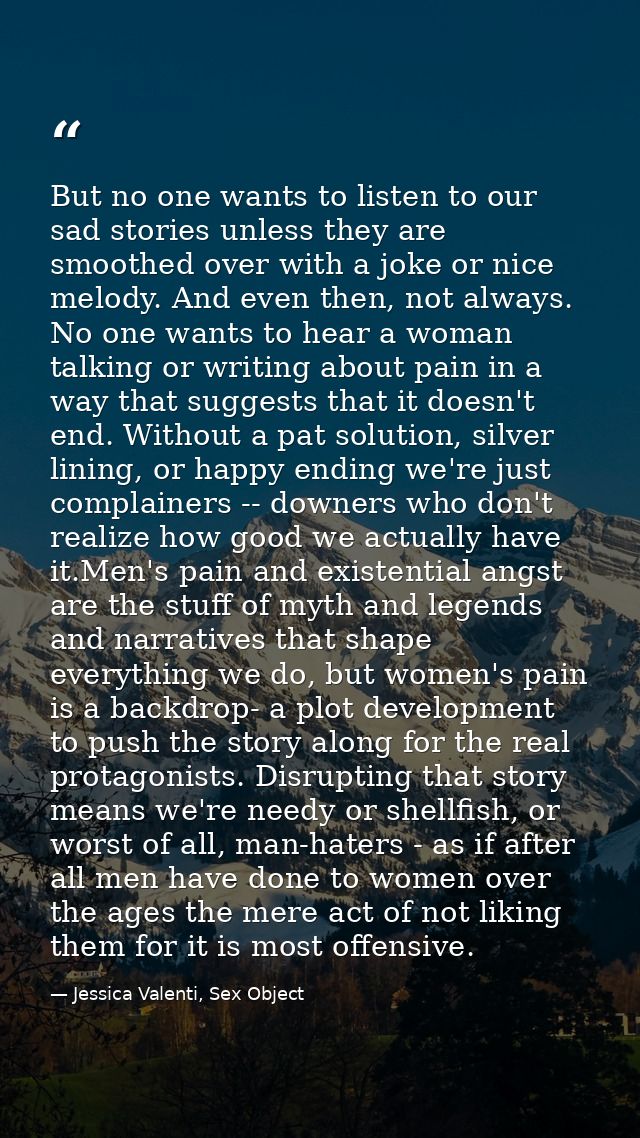 But no one wants to listen to our sad stories unless they are smoothed over with a joke or nice melody. And even then, n — Jessica Valenti, Sex Object