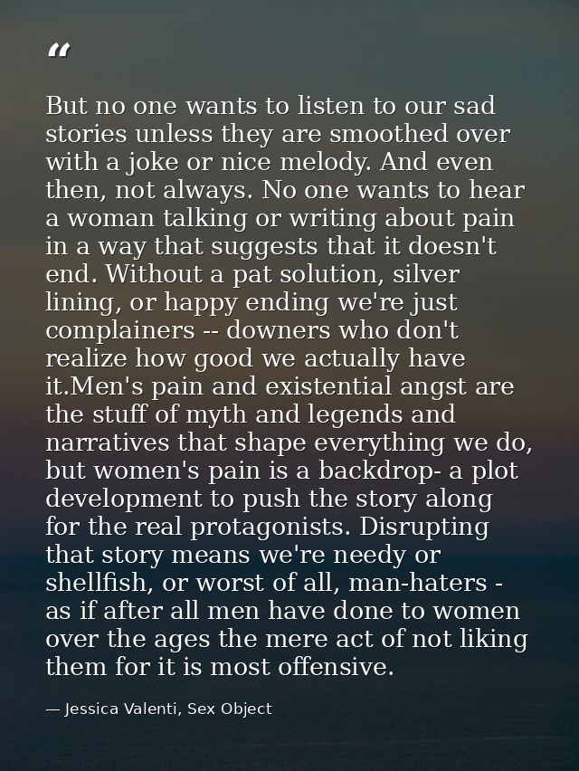 But no one wants to listen to our sad stories unless they are smoothed over with a joke or nice melody. And even then, n — Jessica Valenti, Sex Object