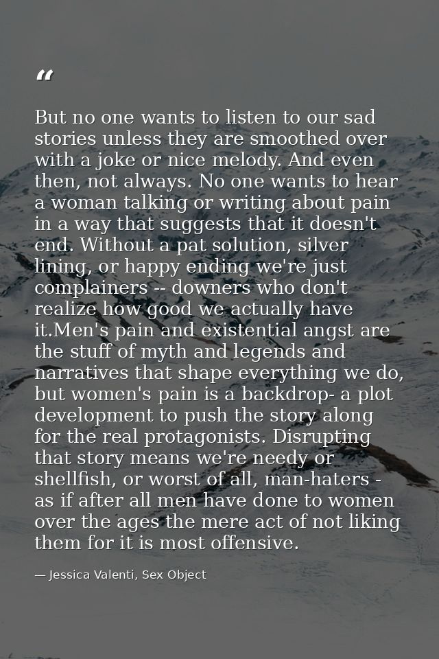 But no one wants to listen to our sad stories unless they are smoothed over with a joke or nice melody. And even then, n — Jessica Valenti, Sex Object